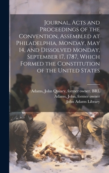 Journal, Acts and Proceedings of the Convention, Assembled at Philadelphia, Monday, May 14, and Dissolved Monday, September 17, 1787, Which Formed the