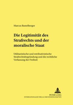 Die Legitimitaet Des Strafrechts Und Der Moralische Staat: Utilitaristische Und Retributivistische Strafrechtsbegruendung Und Die Rechtliche Verfassung Der Freiheit