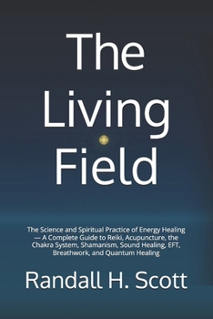 The Living Field: The Science and Spiritual Practice of Energy Healing — A Complete Guide to Reiki, Acupuncture, the Chakra System, Shamanism, Sound Healing, EFT, Breathwork, and Quantum Healing