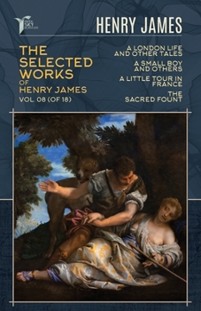 The Selected Works of Henry James, Vol. 08 (of 18): A London Life, and Other Tales; A Small Boy and Others; A Little Tour in France; The Sacred Fount