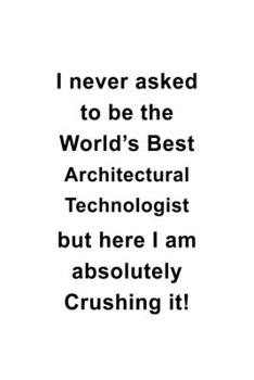 I Never Asked To Be The World's Best Architectural Technologist But Here I Am Absolutely Crushing It: New Architectural Technologist Notebook, ... Journal Gift, Diary, Doodle Gift or Notebook