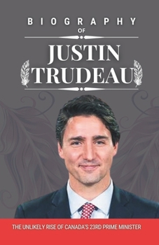 BIOGRAPHY OF JUSTIN TRUDEAU: The Unlikely Rise of Canada's 23rd Prime Minister