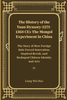 The History of the Yuan Dynasty (1271–1368 CE): The Mongol Experiment in China: The Story of How Foreign Rule Forced Innovation, Inspired Revolt, and Reshaped Chinese Identity and Arts