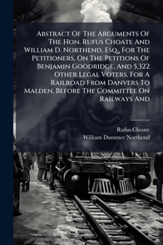 Abstract Of The Arguments Of The Hon. Rufus Choate And William D. Northend, Esq., For The Petitioners, On The Petitions Of Benjamin Goodridge, And ... Before The Committee On Railways And...