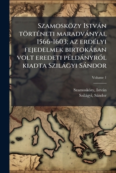 Szamosközy István történeti maradványai, 1566-1603; az erdélyi fejedelmek birtokában volt eredeti példányról kiadta Szilágyi Sándor Volume 1