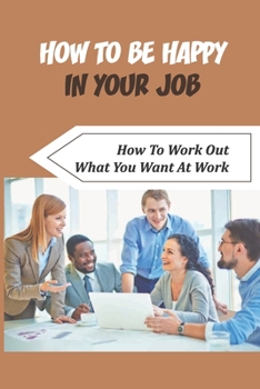 How To Be Happy In Your Job: How To Work Out What You Want At Work: How To Decide Which Job To Go For