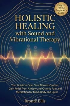 Holistic Healing with Sound and Vibrational Therapy: Your Guide to Calm Your Nervous System, Gain Relief from Anxiety and Chronic Pain and Meditation for Mind, Body and Spirit