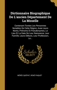 Dictionnaire Biographique De L'ancien D�partement De La Moselle: Contenant Tontes Les Personnes Notables De Cette R�gion, Avee Leurs Noms, Pr�noms Et Pseudonymes, Le Lieu Et La Date De Leur Naissance,