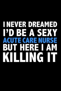 I never dreamed I'd a sexy Acute Care Nurse but here I am killing it Career Journal 6 x 9 120 pages notebook: Funny Careers Graduation Notebook