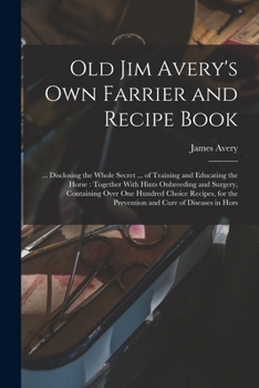 Old Jim Avery's Own Farrier and Recipe Book ... Disclosing the Whole Secret ... of Training and Educating the Horse ..