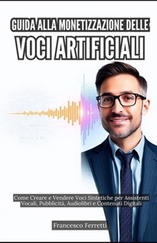 Guida alla Monetizzazione delle Voci Artificiali: Come Creare e Vendere Voci Sintetiche per Assistenti Vocali, Pubblicità, Audiolibri e Contenuti Digitali (Italian Edition)
