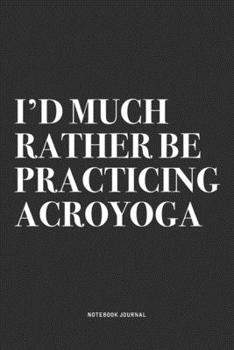 I'd Much Rather Be Practicing Acroyoga: A 6x9 Inch Notebook Journal Diary With A Bold Text Font Slogan On A Matte Cover and 120 Blank Lined Pages Makes A Great Alternative To A Card