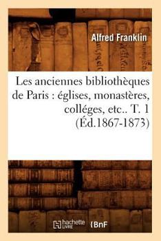 Paperback Les Anciennes Bibliothèques de Paris: Églises, Monastères, Colléges, Etc.. T. 1 (Éd.1867-1873) [French] Book