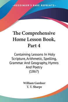 Paperback The Comprehensive Home Lesson Book, Part 4: Containing Lessons In Holy Scripture, Arithmetic, Spelling, Grammar And Geography, Hymns And Poetry (1867) Book