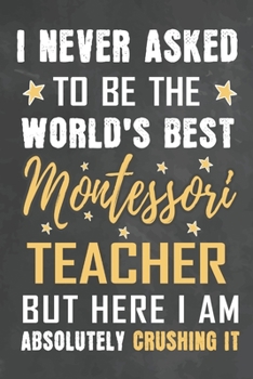 I Never Asked To Be The World's Best Montessori Teacher But Here I Am Absolutely Crushing It: Journal Notebook 108 Pages 6 x 9 Lined Writing Paper School Appreciation Day Gift from Student