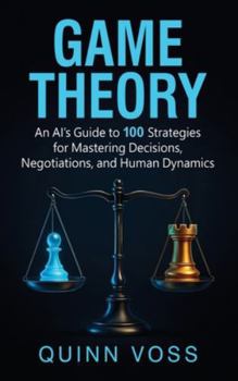 Game Theory: An AI's Guide to 100 Strategies for Mastering Decisions, Negotiations, and Human Dynamics