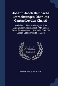 Johann Jacob Rambachs Betrachtungen �ber Das Gantze Leyden Christi: Nach Der ... Beschreibung Der Vier Evangelisten Abgehandelt: Mit Denen Betrachtungen Des ... Authoris, �ber Die Sieben Letzten Worte