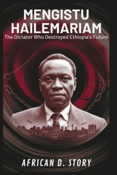 Mengistu Hailemariam: The Dictator Who Destroyed Ethiopia’s Future: An Inside Look at the Dark Era That Shaped a Nation’s Traumatic Legacy