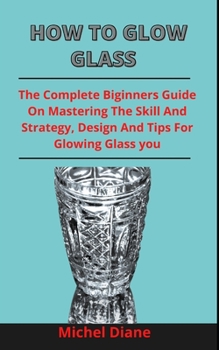 Paperback How To Glow Glass: The Complete Beginners Guide On Mastering The Skills, Strategies, Designs And Tip For Glowing Glass Effectively Book