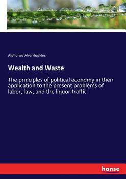 Wealth And Waste: The Principles Of Political Economy In Their Application To The Present Problems Of Labor, Law, And The Liquor Traffic...