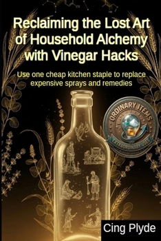 Reclaiming the Lost Art of Household Alchemy with Vinegar Hacks: Use one cheap kitchen staple to replace expensive sprays and remedies (Ordinary Items, Extraordinary Uses)