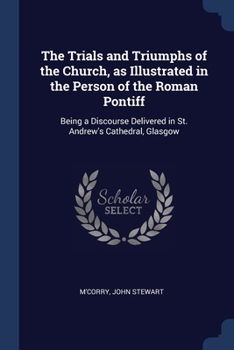The Trials and Triumphs of the Church, as Illustrated in the Person of the Roman Pontiff: Being a Discourse Delivered in St. Andrew's Cathedral, Glasgow