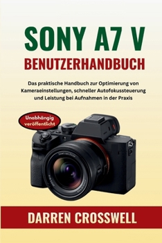 Sony A7 V Benutzerhandbuch: Das praktische Handbuch zur Optimierung von Kameraeinstellungen, schneller Autofokussteuerung und Leistung bei Aufnahmen in der Praxis (German Edition)