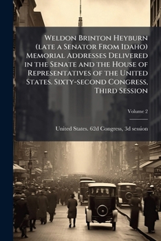 Weldon Brinton Heyburn (late a Senator From Idaho) Memorial Addresses Delivered in the Senate and the House of Representatives of the United States. Sixty-second Congress, Third Session