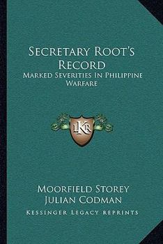 Secretary Root's Record. Marked Severities in Philippine Warfare. An Analysis of the Law and Facts Bearing on the Action and Utterances of President Roosevelt and Secretary Root