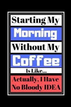 Starting My Morning Without My Coffee Is Like...Actually, I Have No Bloody Idea: Coffee Funny Quote - Lined Notebook/Journal, 130 pages, 6 x 9