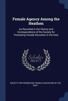 Paperback Female Agency Among the Heathen: As Recorded in the History and Correspondence of the Society for Promoting Female Education in the East Book