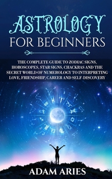 Astrology for Beginners: The Complete Guide to Zodiac Signs, Horoscopes, Star Signs, Chakras and the Secret World of Numerology to Interpreting Love, Friendship, Career and Self-Discovery