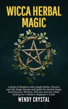 Wicca Herbal Magic: A Book of Shadows with simple Herbs, Flowers and Oils Magic Rituals and Spells for Herbal Magic Practitioners: Witches, Wiccans and Any Other looking for a Beginner's Guide