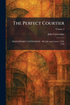 The Perfect Courtier: BALDASSARE CASTIGLIONE - His Life and Letters, 1478-1529