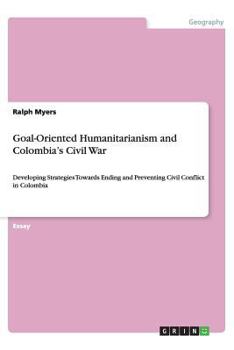 Paperback Goal-Oriented Humanitarianism and Colombia's Civil War: Developing Strategies Towards Ending and Preventing Civil Conflict in Colombia Book