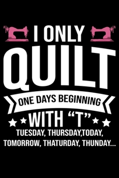 I Only Quilt One Days Beginning With T Tuesday Thursday Today Tomorrow Thaturday Thunday: Funny Quilting lined journal Gifts for Quilters who loves ... Idea. Cute Quilters Lined Journal Gifts.