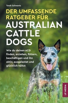 Der Umfassende Ratgeber Für Australian Cattle Dogs: Wie du deinen ACD finden, erziehen, füttern, beschäftigen und ihn aktiv, ausgelastet und glücklich hältst (German Edition)