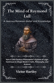 The Mind of Raymond Lull: A Journey Between Belief and Knowledge: How a 13th-Century Philosopher’s System of Logic Continues to Shape Modern Faith, Philosophy, and Science
