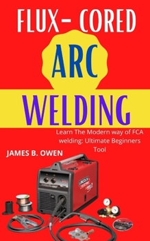 Flux-Cored Arc Welding: Learn The Modern way of FCA welding: Ultimate Beginners Tool