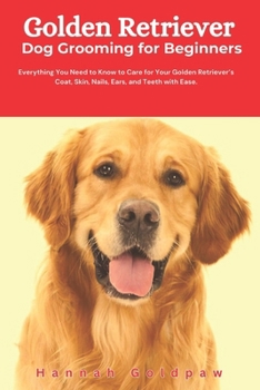 Golden Retriever Dog Grooming for Beginners: Everything You Need to Know to Care for Your Golden Retriever’s Coat, Skin, Nails, Ears, and Teeth with Ease.