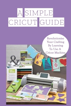 Paperback A Simple Cricut Guide: Revolutionise Your Crafting By Learning To Use A Cricut Machine: The Basics Of The Cricut Machine Book