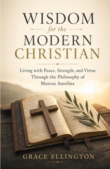 Wisdom for the Modern Christian: Living with Peace, Strength, and Virtue Through the Philosophy of Marcus Aurelius
