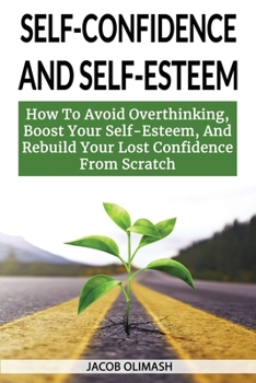 Self Confidence And Self Esteem: How To Avoid Overthinking, Boost Your Self-Esteem, And Rebuild Your Lost Confidence From Scratch