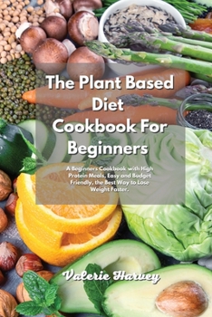 The Plant Based Diet Cookbook For Beginners: A Beginners Plant Based Diet Cookbook with High Protein Meals, Easy and Budget Friendly, the Best Way to Lose Weight Faster