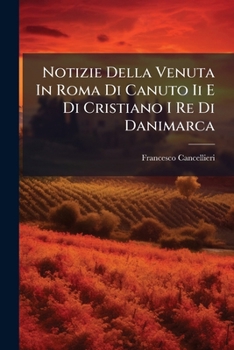 Notizie Della Venuta in Roma Di Canuto II E Di Cristiano I Re Di Danimarca: Negli Anni 1027 E 1474 E Di Federico IV Giunto a Firenze...