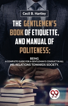 Paperback The Gentlemen'S Book Of Etiquette, And Manual Of Politeness; Being A Complete Guide For A Gentleman'S Conduct In All His Relations Towards Society Book