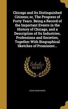Chicago and Its Distinguished Citizens; Or, the Progress of Forty Years. Being a Record of the Important Events in the History of Chicago, and a ... with Biographical Sketches of Prominent...