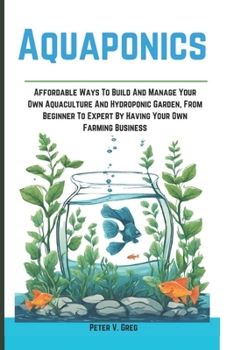 Aquaponics: Aff ordable Ways To Build And Manage Your Own Aquaculture And Hydroponic Garden, From Beginner To Expert By Having You