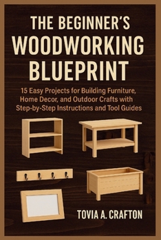 THE BEGINNER’S WOODWORKING BLUEPRINT: 15 Easy Projects for Building Furniture, Home Décor, and Outdoor Crafts with Step-by-Step Instructions and Tool Guides