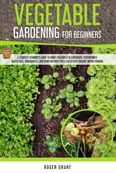 Vegetable Gardening for Beginners: A Complete Beginner's Guide To Grow Vegetables in Containers. Hydroponics, Raised Beds, Greenhouses, and Other ... Organic Micro-farming